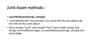 JUnit Assert methods-:
• assertNotSame(string1, string3);
• "assertNotSame()" functionality is to check that the two objects do
not refer to the same object.
• Since string1="Junit" and string3="test" means both string1 and
string3 are of different types, so assertNotSame(string1, string3) will
return true.
 