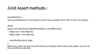 JUnit Assert methods-:
AssertNotSame
with assertNotSame, it’s possible to verify if two variables don’t refer to the same object:
@Test
public void whenAssertingNotSameObject_thenDifferent() {
Object cat = new Object();
Object dog = new Object();
assertNotSame(cat, dog);
}
Otherwise, when we want to verify that two variables refer to the same object, we can use
the assertSame assertion.
 