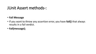 JUnit Assert methods-:
• Fail Message
• If you want to throw any assertion error, you have fail() that always
results in a fail verdict.
• Fail(message);
 