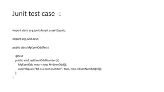 Junit test case -:
import static org.junit.Assert.assertEquals;
import org.junit.Test;
public class MyEvenOddTest {
@Test
public void testEvenOddNumber(){
MyEvenOdd meo = new MyEvenOdd();
assertEquals("10 is a even number", true, meo.isEvenNumber(10));
}
}
 