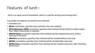 Features of Junit-:
JUnit is an open source framework, which is used for writing and running tests.
It provides annotations to identify test methods
• Examples are-:
• @Test annotation specifies that method is the test method.
• @Test(timeout=1000) annotation specifies that method will be failed if it takes longer
than 1000 milliseconds (1 second).
• @BeforeClass annotation specifies that method will be invoked only once, before
starting all the tests.
• @Before annotation specifies that method will be invoked before each test.
• @After annotation specifies that method will be invoked after each test.
• @AfterClass annotation specifies that method will be invoked only once, after finishing
all the tests.
 