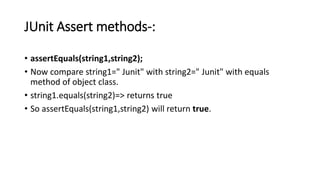 JUnit Assert methods-:
• assertEquals(string1,string2);
• Now compare string1=" Junit" with string2=" Junit" with equals
method of object class.
• string1.equals(string2)=> returns true
• So assertEquals(string1,string2) will return true.
 