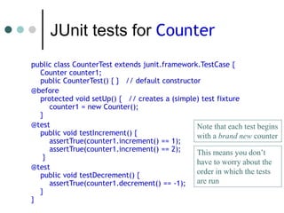 JUnit tests for Counter
public class CounterTest extends junit.framework.TestCase {
Counter counter1;
public CounterTest() { } // default constructor
@before
protected void setUp() { // creates a (simple) test fixture
counter1 = new Counter();
}
@test
public void testIncrement() {
assertTrue(counter1.increment() == 1);
assertTrue(counter1.increment() == 2);
}
@test
public void testDecrement() {
assertTrue(counter1.decrement() == -1);
}
}
Note that each test begins
with a brand new counter
This means you don’t
have to worry about the
order in which the tests
are run
 