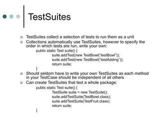 TestSuites
 TestSuites collect a selection of tests to run them as a unit
 Collections automatically use TestSuites, however to specify the
order in which tests are run, write your own:
public static Test suite() {
suite.addTest(new TestBowl(“testBowl”));
suite.addTest(new TestBowl(“testAdding”));
return suite;
}
 Should seldom have to write your own TestSuites as each method
in your TestCase should be independent of all others
 Can create TestSuites that test a whole package:
public static Test suite() {
TestSuite suite = new TestSuite();
suite.addTestSuite(TestBowl.class);
suite.addTestSuite(TestFruit.class);
return suite;
}
 