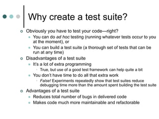 Why create a test suite?
 Obviously you have to test your code—right?
 You can do ad hoc testing (running whatever tests occur to you
at the moment), or
 You can build a test suite (a thorough set of tests that can be
run at any time)
 Disadvantages of a test suite
 It’s a lot of extra programming
• True, but use of a good test framework can help quite a bit
 You don’t have time to do all that extra work
• False! Experiments repeatedly show that test suites reduce
debugging time more than the amount spent building the test suite
 Advantages of a test suite
 Reduces total number of bugs in delivered code
 Makes code much more maintainable and refactorable
 