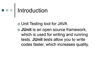 Introduction
 Unit Testing tool for JAVA
 JUnit is an open source framework,
which is used for writing and running
tests. JUnit tests allow you to write
codes faster, which increases quality.
 