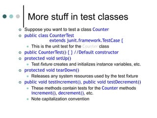 More stuff in test classes
 Suppose you want to test a class Counter
 public class CounterTest
extends junit.framework.TestCase {
 This is the unit test for the Counter class
 public CounterTest() { } //Default constructor
 protected void setUp()
 Test fixture creates and initializes instance variables, etc.
 protected void tearDown()
 Releases any system resources used by the test fixture
 public void testIncrement(), public void testDecrement()
 These methods contain tests for the Counter methods
increment(), decrement(), etc.
 Note capitalization convention
 