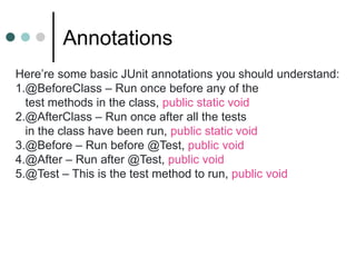 Annotations
Here’re some basic JUnit annotations you should understand:
1.@BeforeClass – Run once before any of the
test methods in the class, public static void
2.@AfterClass – Run once after all the tests
in the class have been run, public static void
3.@Before – Run before @Test, public void
4.@After – Run after @Test, public void
5.@Test – This is the test method to run, public void
 