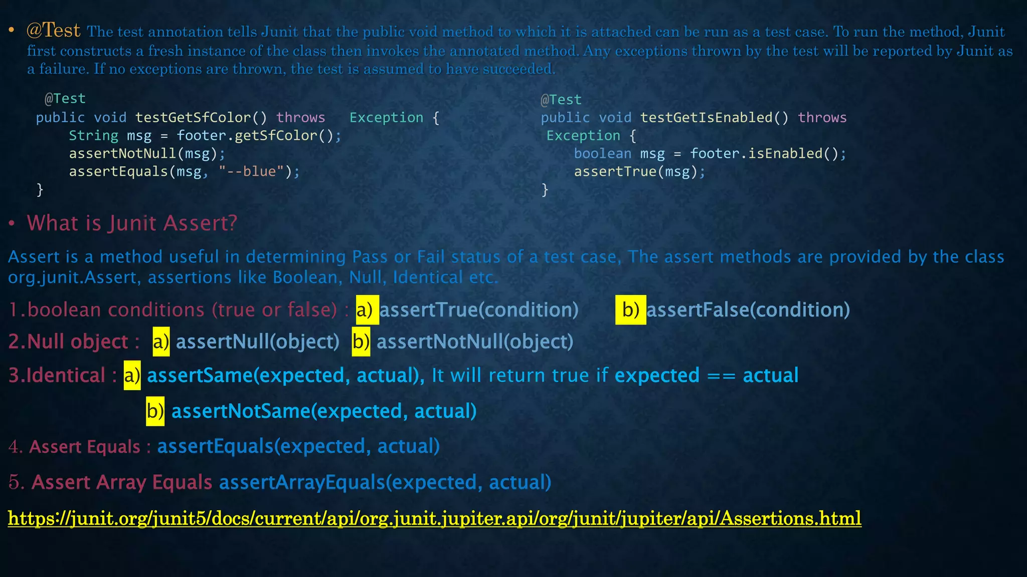 • @Test The test annotation tells Junit that the public void method to which it is attached can be run as a test case. To run the method, Junit
first constructs a fresh instance of the class then invokes the annotated method. Any exceptions thrown by the test will be reported by Junit as
a failure. If no exceptions are thrown, the test is assumed to have succeeded.
• What is Junit Assert?
Assert is a method useful in determining Pass or Fail status of a test case, The assert methods are provided by the class
org.junit.Assert, assertions like Boolean, Null, Identical etc.
1.boolean conditions (true or false) : a) assertTrue(condition) b) assertFalse(condition)
2.Null object : a) assertNull(object) b) assertNotNull(object)
3.Identical : a) assertSame(expected, actual), It will return true if expected == actual
b) assertNotSame(expected, actual)
4. Assert Equals : assertEquals(expected, actual)
5. Assert Array Equals assertArrayEquals(expected, actual)
https://junit.org/junit5/docs/current/api/org.junit.jupiter.api/org/junit/jupiter/api/Assertions.html
@Test
public void testGetSfColor() throws Exception {
String msg = footer.getSfColor();
assertNotNull(msg);
assertEquals(msg, "--blue");
}
@Test
public void testGetIsEnabled() throws
Exception {
boolean msg = footer.isEnabled();
assertTrue(msg);
}
 
