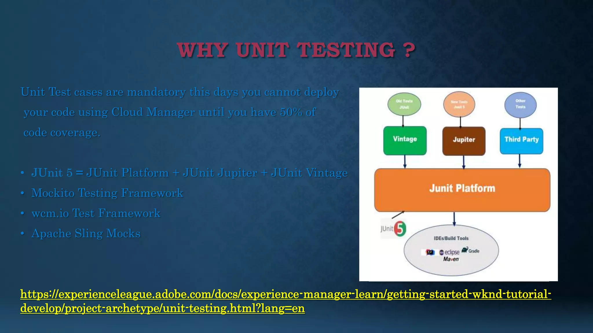 WHY UNIT TESTING ?
Unit Test cases are mandatory this days you cannot deploy
your code using Cloud Manager until you have 50% of
code coverage.
• JUnit 5 = JUnit Platform + JUnit Jupiter + JUnit Vintage
• Mockito Testing Framework
• wcm.io Test Framework
• Apache Sling Mocks
https://experienceleague.adobe.com/docs/experience-manager-learn/getting-started-wknd-tutorial-
develop/project-archetype/unit-testing.html?lang=en
 