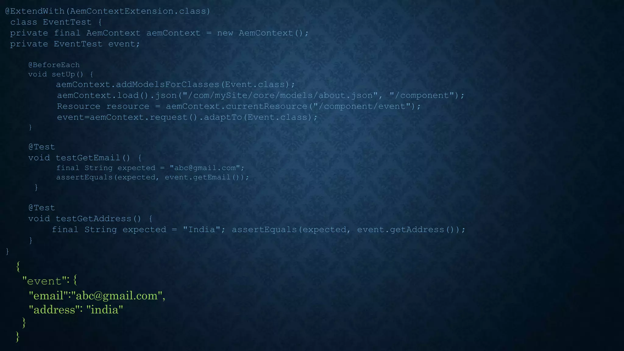 @ExtendWith(AemContextExtension.class)
class EventTest {
private final AemContext aemContext = new AemContext();
private EventTest event;
@BeforeEach
void setUp() {
aemContext.addModelsForClasses(Event.class);
aemContext.load().json("/com/mySite/core/models/about.json", "/component");
Resource resource = aemContext.currentResource("/component/event");
event=aemContext.request().adaptTo(Event.class);
}
@Test
void testGetEmail() {
final String expected = "abc@gmail.com";
assertEquals(expected, event.getEmail());
}
@Test
void testGetAddress() {
final String expected = "India"; assertEquals(expected, event.getAddress());
}
}
{
"event": {
"email":"abc@gmail.com",
"address": "india"
}
}
 