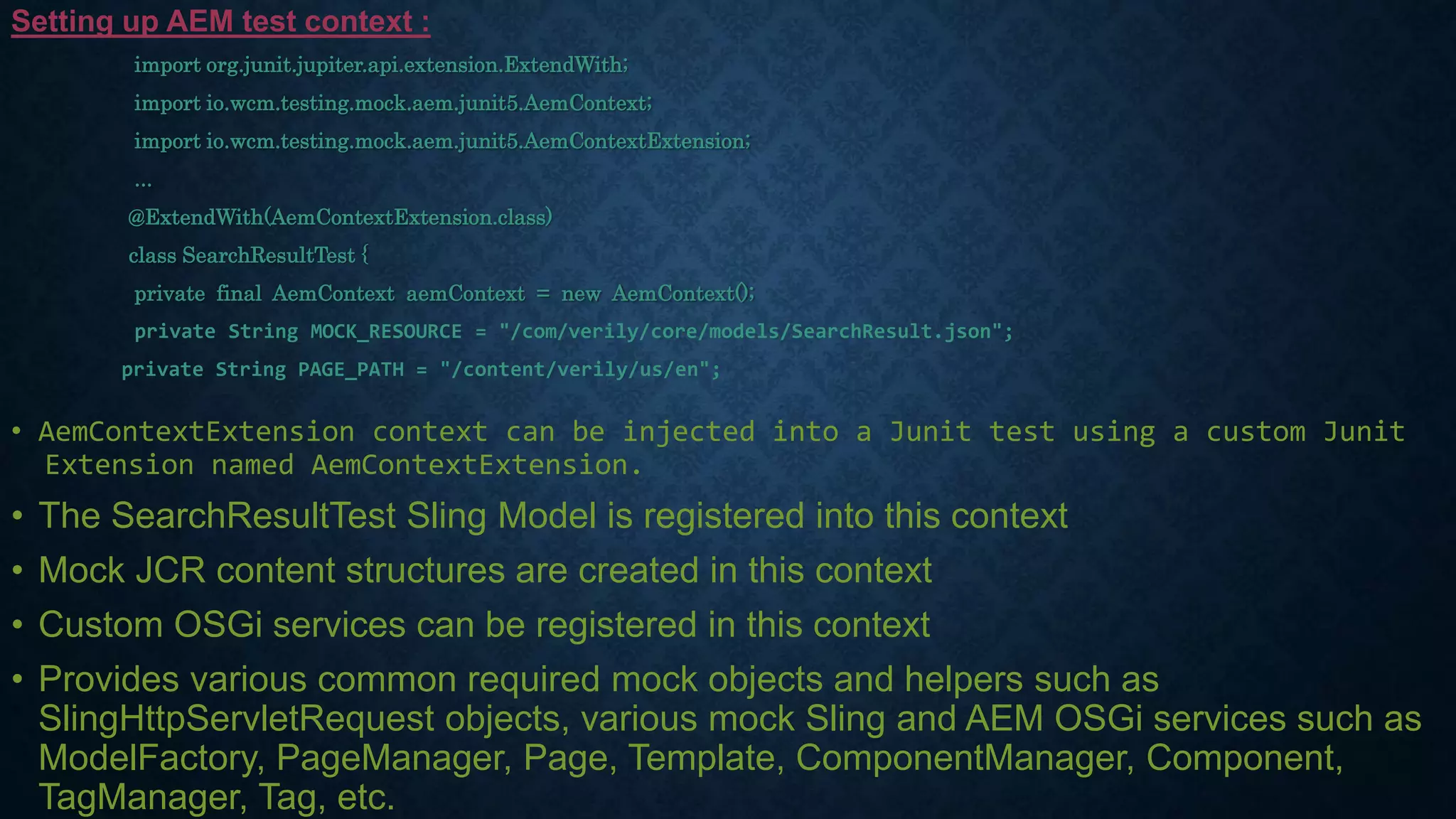 Setting up AEM test context :
import org.junit.jupiter.api.extension.ExtendWith;
import io.wcm.testing.mock.aem.junit5.AemContext;
import io.wcm.testing.mock.aem.junit5.AemContextExtension;
...
@ExtendWith(AemContextExtension.class)
class SearchResultTest {
private final AemContext aemContext = new AemContext();
private String MOCK_RESOURCE = "/com/verily/core/models/SearchResult.json";
private String PAGE_PATH = "/content/verily/us/en";
• AemContextExtension context can be injected into a Junit test using a custom Junit
Extension named AemContextExtension.
• The SearchResultTest Sling Model is registered into this context
• Mock JCR content structures are created in this context
• Custom OSGi services can be registered in this context
• Provides various common required mock objects and helpers such as
SlingHttpServletRequest objects, various mock Sling and AEM OSGi services such as
ModelFactory, PageManager, Page, Template, ComponentManager, Component,
TagManager, Tag, etc.
 