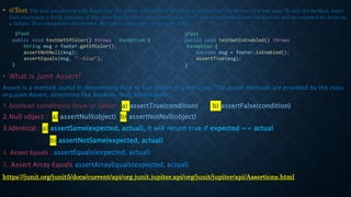 • @Test The test annotation tells Junit that the public void method to which it is attached can be run as a test case. To run the method, Junit
first constructs a fresh instance of the class then invokes the annotated method. Any exceptions thrown by the test will be reported by Junit as
a failure. If no exceptions are thrown, the test is assumed to have succeeded.
• What is Junit Assert?
Assert is a method useful in determining Pass or Fail status of a test case, The assert methods are provided by the class
org.junit.Assert, assertions like Boolean, Null, Identical etc.
1.boolean conditions (true or false) : a) assertTrue(condition) b) assertFalse(condition)
2.Null object : a) assertNull(object) b) assertNotNull(object)
3.Identical : a) assertSame(expected, actual), It will return true if expected == actual
b) assertNotSame(expected, actual)
4. Assert Equals : assertEquals(expected, actual)
5. Assert Array Equals assertArrayEquals(expected, actual)
https://junit.org/junit5/docs/current/api/org.junit.jupiter.api/org/junit/jupiter/api/Assertions.html
@Test
public void testGetSfColor() throws Exception {
String msg = footer.getSfColor();
assertNotNull(msg);
assertEquals(msg, "--blue");
}
@Test
public void testGetIsEnabled() throws
Exception {
boolean msg = footer.isEnabled();
assertTrue(msg);
}
 