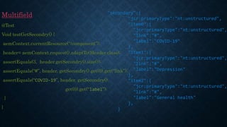 Multifield
@Test
Void testGetSecondry() {
aemContext.currentResource(“/component”);
header= aemContext.request().adaptTo(Header.class);
assertEquals(3, header.getSecondry().size());
assertEquals(“#”, header. getSecondry().get(0).get(“link”);
assertEquals(“COVID-19”, header. getSecondry().
get(0).get(“label”);
}
}
"secondary":{
"jcr:primaryType":"nt:unstructured",
"item0":{
"jcr:primaryType":"nt:unstructured",
"link":"#",
"label":"COVID-19"
},
"item1":{
"jcr:primaryType":"nt:unstructured",
"link":"#",
"label":"Depression"
},
"item2":{
"jcr:primaryType":"nt:unstructured",
"link":"#",
"label":"General health"
},
}
 