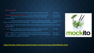 • What is mocking?
Mocking is a process used in unit testing when the unit being tested has external dependencies.
• org.mockito.junit.jupiter.MockitoExtension is a JUnit 5 extension provided by the Mockito library. It allows
library. It allows you to use the Mockito framework to create and inject mocked objects into your
JUnit 5 test classes.
In mocking, the dependencies are replaced by closely controlled replacements objects that simulate the
behavior of the real ones. There are three main possible types of replacement objects - fakes, stubs and mocks.
• Fakes: A Fake is an object that will replace the actual code by implementing the same interface but without interacting
with other objects.
• Stubs: A Stub is an object that will return a specific result based on a specific set of inputs and usually
won’t respond to anything outside of what is programed for the test.
• Mocks: A Mock is a much more sophisticated version of a Stub. It will still return values like a Stub, but it
like a Stub, but it can also be programmed with expectations in terms of how many times each method
should be called, in which order and with what data.
https://javadoc.io/doc/org.mockito/mockito-core/latest/org/mockito/Mockito.html
 