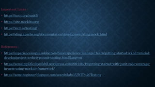 Important Links :
• https://junit.org/junit5/
• https://site.mockito.org/
• https://wcm.io/testing/
• https://sling.apache.org/documentation/development/sling-mock.html
References :
• https://experienceleague.adobe.com/docs/experience-manager-learn/getting-started-wknd-tutorial-
develop/project-archetype/unit-testing.html?lang=en
• https://aemsimplifiedbynikhil.wordpress.com/2021/04/19/getting-started-with-junit-code-coverage-
in-aem-using-mockito-framework/
• https://aem4beginner.blogspot.com/search/label/UNIT%20Testing
 