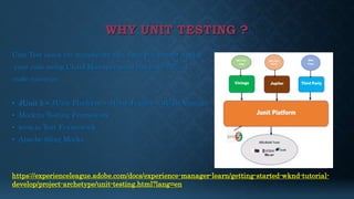 WHY UNIT TESTING ?
Unit Test cases are mandatory this days you cannot deploy
your code using Cloud Manager until you have 50% of
code coverage.
• JUnit 5 = JUnit Platform + JUnit Jupiter + JUnit Vintage
• Mockito Testing Framework
• wcm.io Test Framework
• Apache Sling Mocks
https://experienceleague.adobe.com/docs/experience-manager-learn/getting-started-wknd-tutorial-
develop/project-archetype/unit-testing.html?lang=en
 