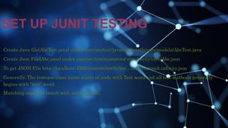 SET UP JUNIT TESTING
Create Java file(AbcTest.java) under core/src/test/java/com/verily/core/models/AbcTest.java
Create Json File(Abc.json) under core/src/test/resources/ com/verily/core/Abc.json
To get JSON File http://localhost:4502/content/verily/us/..../searchresult.infinity.json
Generally, The testcase class name starts or ends with Test word and all test methods generally
begins with “test” word.
Matching expected result with actual result.
 
