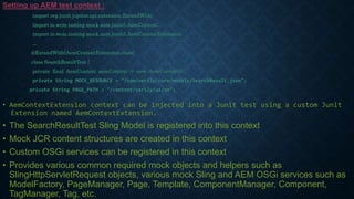 Setting up AEM test context :
import org.junit.jupiter.api.extension.ExtendWith;
import io.wcm.testing.mock.aem.junit5.AemContext;
import io.wcm.testing.mock.aem.junit5.AemContextExtension;
...
@ExtendWith(AemContextExtension.class)
class SearchResultTest {
private final AemContext aemContext = new AemContext();
private String MOCK_RESOURCE = "/com/verily/core/models/SearchResult.json";
private String PAGE_PATH = "/content/verily/us/en";
• AemContextExtension context can be injected into a Junit test using a custom Junit
Extension named AemContextExtension.
• The SearchResultTest Sling Model is registered into this context
• Mock JCR content structures are created in this context
• Custom OSGi services can be registered in this context
• Provides various common required mock objects and helpers such as
SlingHttpServletRequest objects, various mock Sling and AEM OSGi services such as
ModelFactory, PageManager, Page, Template, ComponentManager, Component,
TagManager, Tag, etc.
 