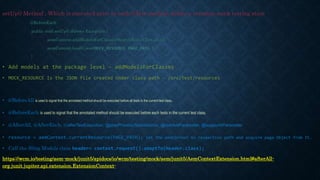 setUp() Method , Which is executed prior to each @Test method, define a common mock testing state
@BeforeEach
public void setUp() throws Exception {
aemContext.addModelsForClasses(SearchResultTest.class);
aemContext.load().json(MOCK_RESOURCE, PAGE_PATH );
}
• Add models at the package level – addModelsForClasses
• MOCK_RESOURCE Is the JSON file created Under class path - /src/test/resources
• @BeforeAll is used to signal that the annotated method should be executed before all tests in the current test class.
• @BeforeEach is used to signal that the annotated method should be executed before each tests in the current test class.
• @AfterAll, @AfterEach, @afterTestExecution, @postProcessTestInstance, @resolveParameter, @supportsParameter
• resource = aemContext.currentResource(PAGE_PATH); Set the aemContext to respective path and acquire page Object from It.
• Call the Sling Models class header= context.request().adaptTo(Header.class);
https://wcm.io/testing/aem-mock/junit5/apidocs/io/wcm/testing/mock/aem/junit5/AemContextExtension.html#afterAll-
org.junit.jupiter.api.extension.ExtensionContext-
 