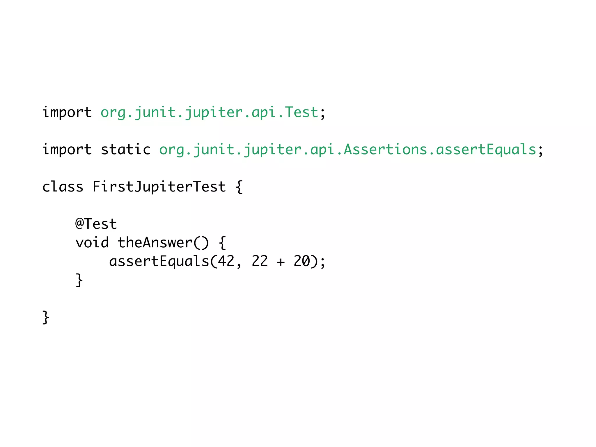 import org.junit.jupiter.api.Test;
import static org.junit.jupiter.api.Assertions.assertEquals;
class FirstJupiterTest {
@Test
void theAnswer() {
assertEquals(42, 22 + 20);
}
}
 