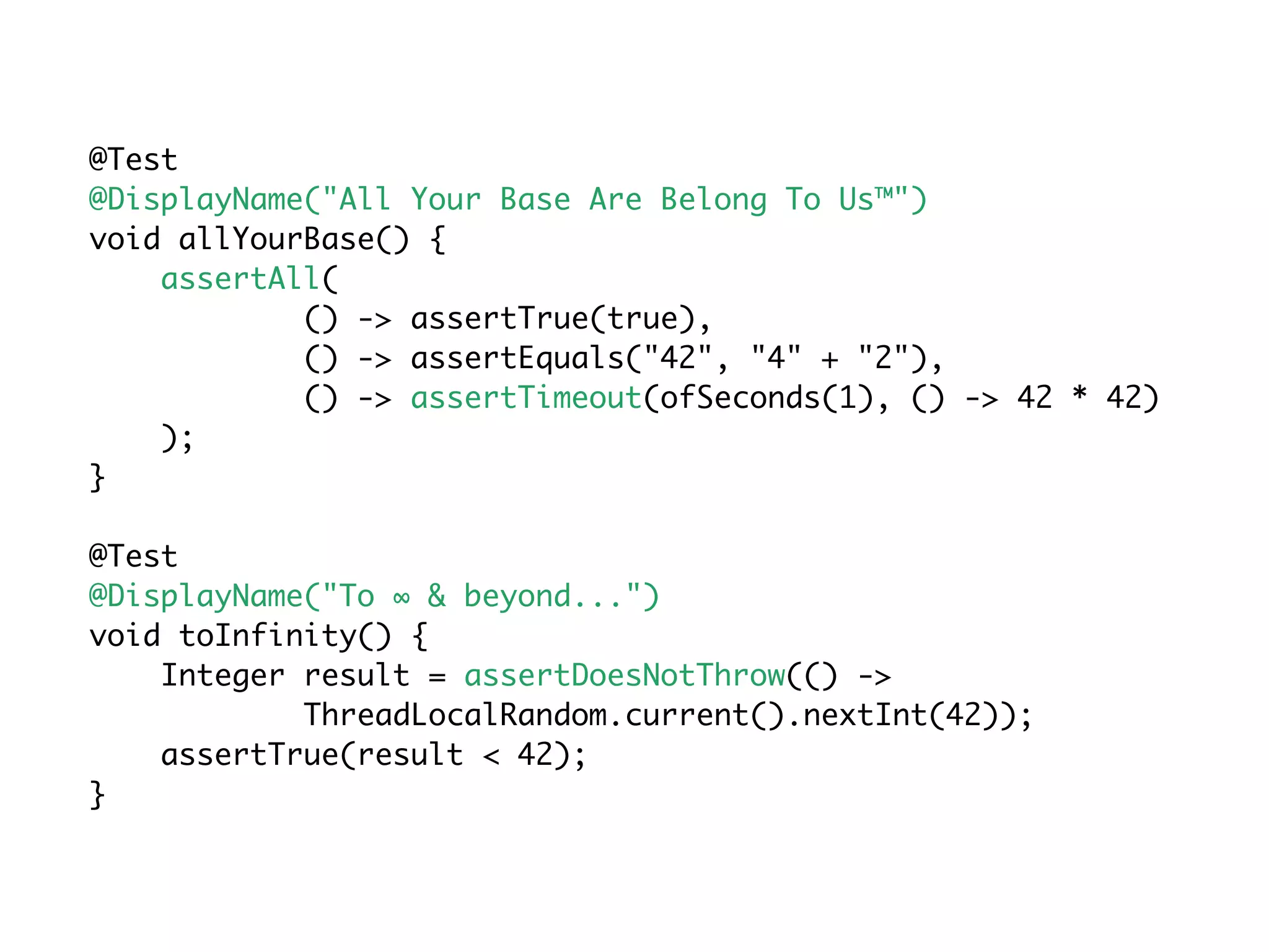 @Test
@DisplayName("All Your Base Are Belong To Us™")
void allYourBase() {
assertAll(
() -> assertTrue(true),
() -> assertEquals("42", "4" + "2"),
() -> assertTimeout(ofSeconds(1), () -> 42 * 42)
);
}
@Test
@DisplayName("To ∞ & beyond...")
void toInfinity() {
Integer result = assertDoesNotThrow(() ->
ThreadLocalRandom.current().nextInt(42));
assertTrue(result < 42);
}
 
