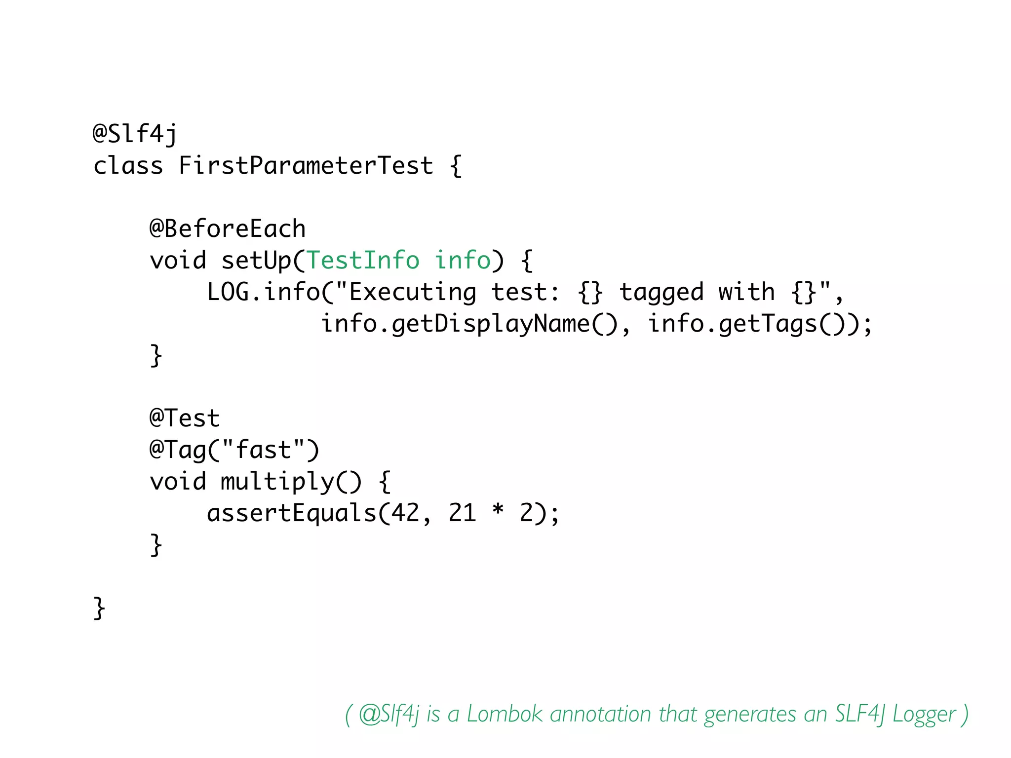 @Slf4j
class FirstParameterTest {
@BeforeEach
void setUp(TestInfo info) {
LOG.info("Executing test: {} tagged with {}",
info.getDisplayName(), info.getTags());
}
@Test
@Tag("fast")
void multiply() {
assertEquals(42, 21 * 2);
}
}
( @Slf4j is a Lombok annotation that generates an SLF4J Logger )
 
