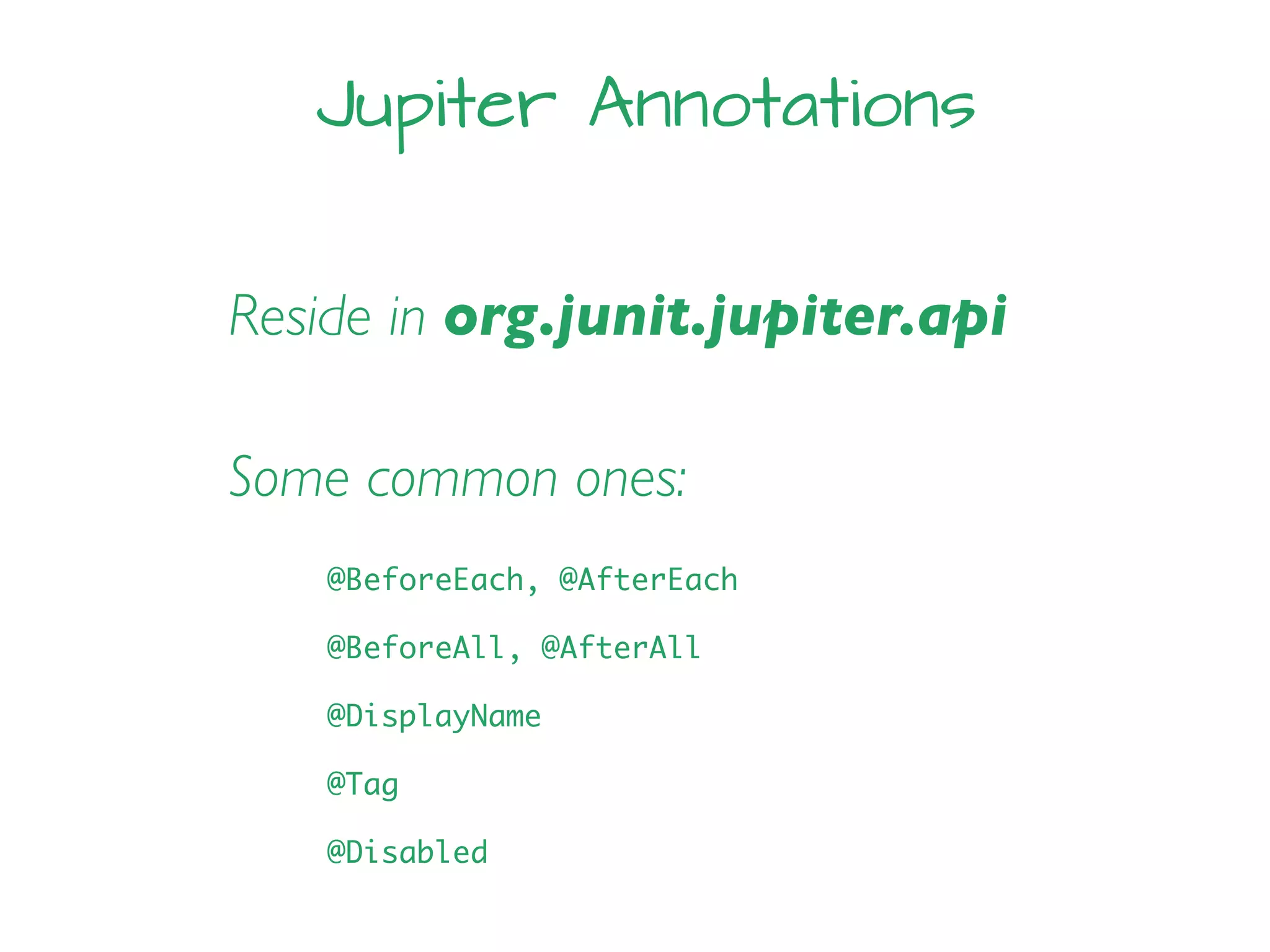 Jupiter Annotations
Reside in org.junit.jupiter.api
Some common ones:
@BeforeEach, @AfterEach
@BeforeAll, @AfterAll
@DisplayName
@Tag
@Disabled
 