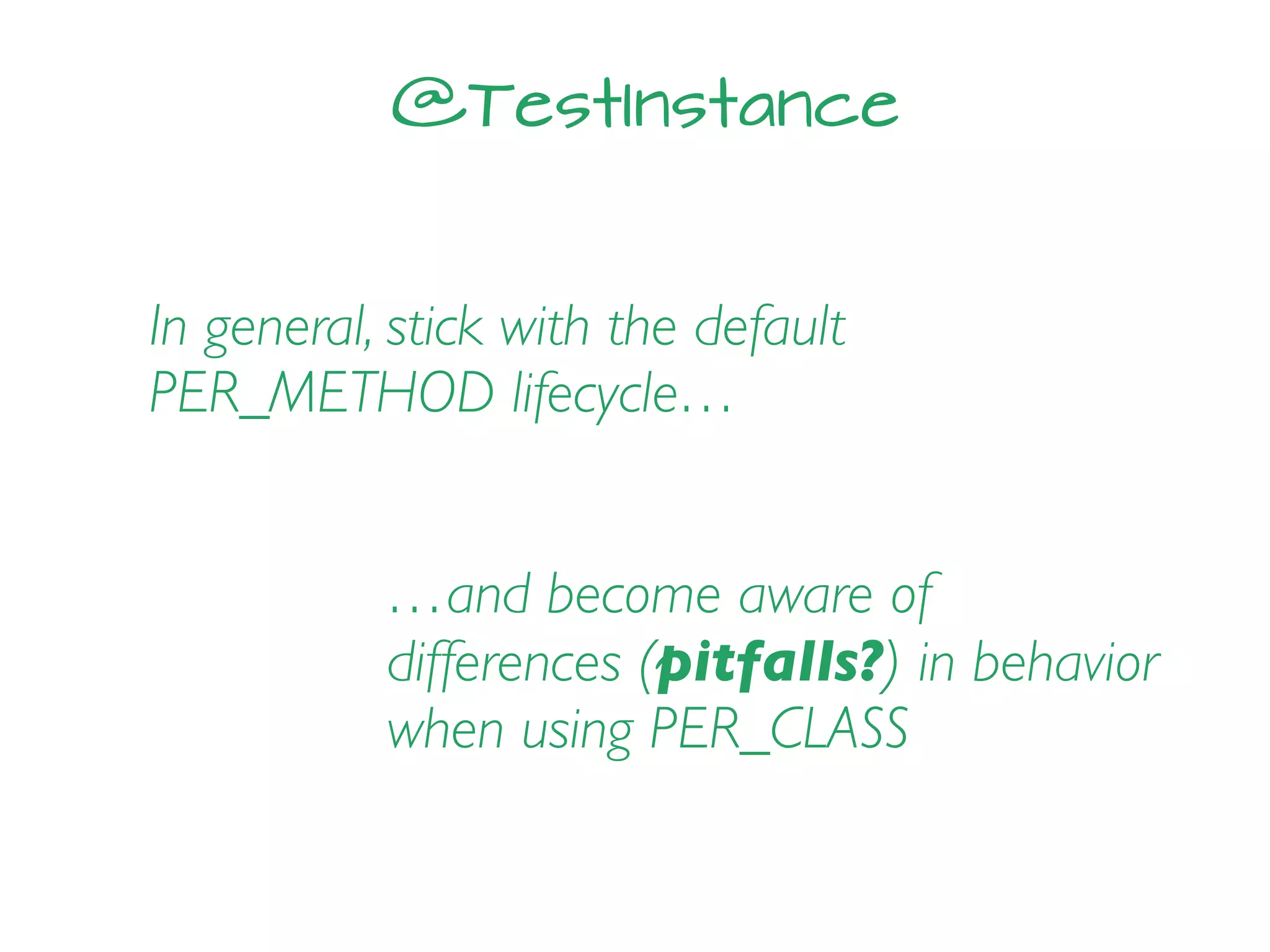 @TestInstance
In general, stick with the default
PER_METHOD lifecycle…
…and become aware of
differences (pitfalls?) in behavior
when using PER_CLASS
 