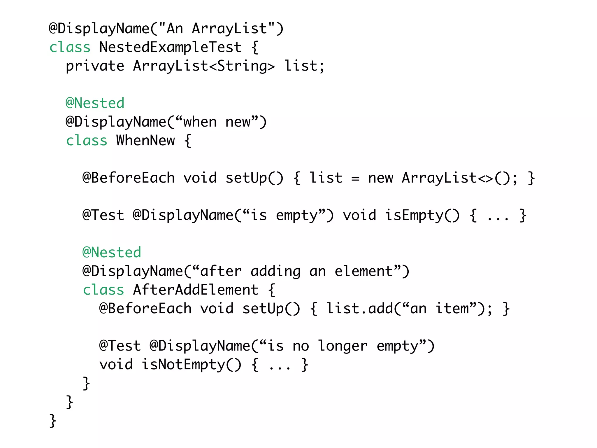 @DisplayName("An ArrayList")
class NestedExampleTest {
private ArrayList<String> list;
@Nested
@DisplayName(“when new”)
class WhenNew {
@BeforeEach void setUp() { list = new ArrayList<>(); }
@Test @DisplayName(“is empty”) void isEmpty() { ... }
@Nested
@DisplayName(“after adding an element”)
class AfterAddElement {
@BeforeEach void setUp() { list.add(“an item”); }
@Test @DisplayName(“is no longer empty”)
void isNotEmpty() { ... }
}
}
}
 