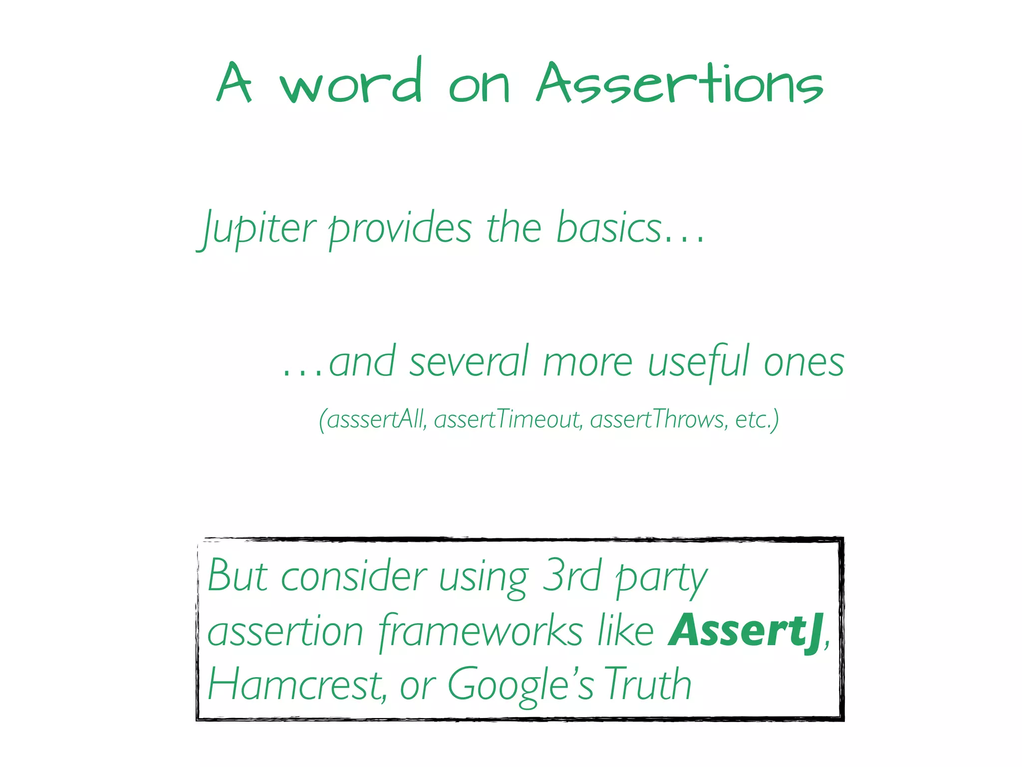 A word on Assertions
Jupiter provides the basics…
…and several more useful ones
But consider using 3rd party
assertion frameworks like AssertJ,
Hamcrest, or Google’s Truth
(asssertAll, assertTimeout, assertThrows, etc.)
 