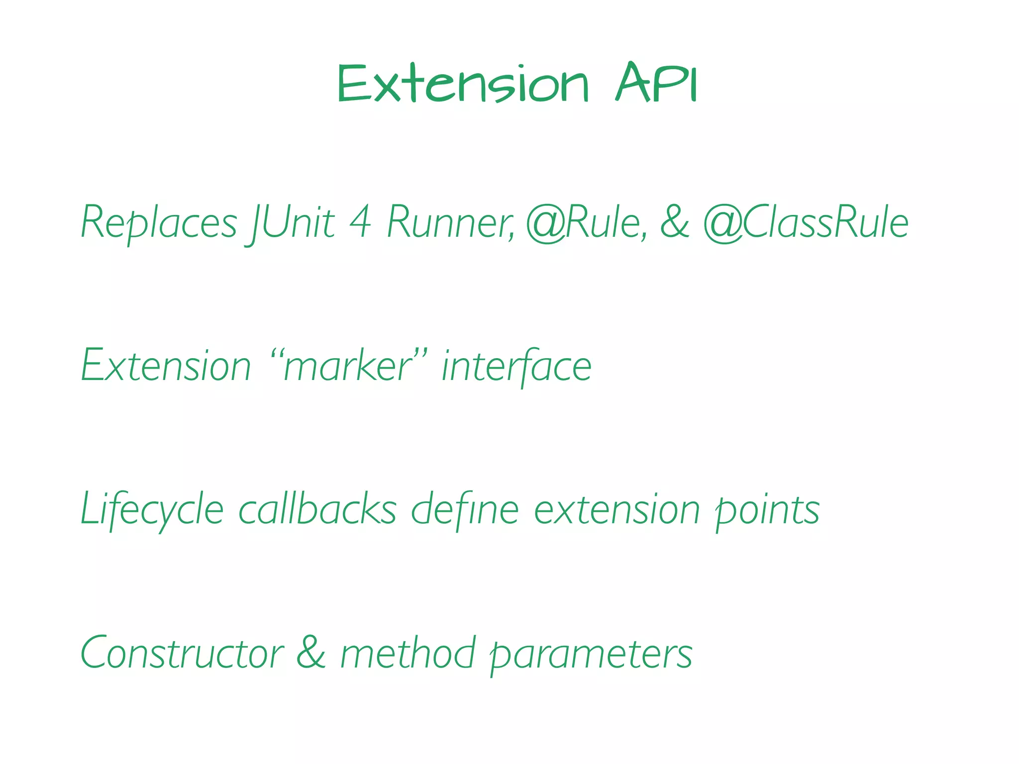 Extension API
Replaces JUnit 4 Runner, @Rule, & @ClassRule
Extension “marker” interface
Lifecycle callbacks deﬁne extension points
Constructor & method parameters
 