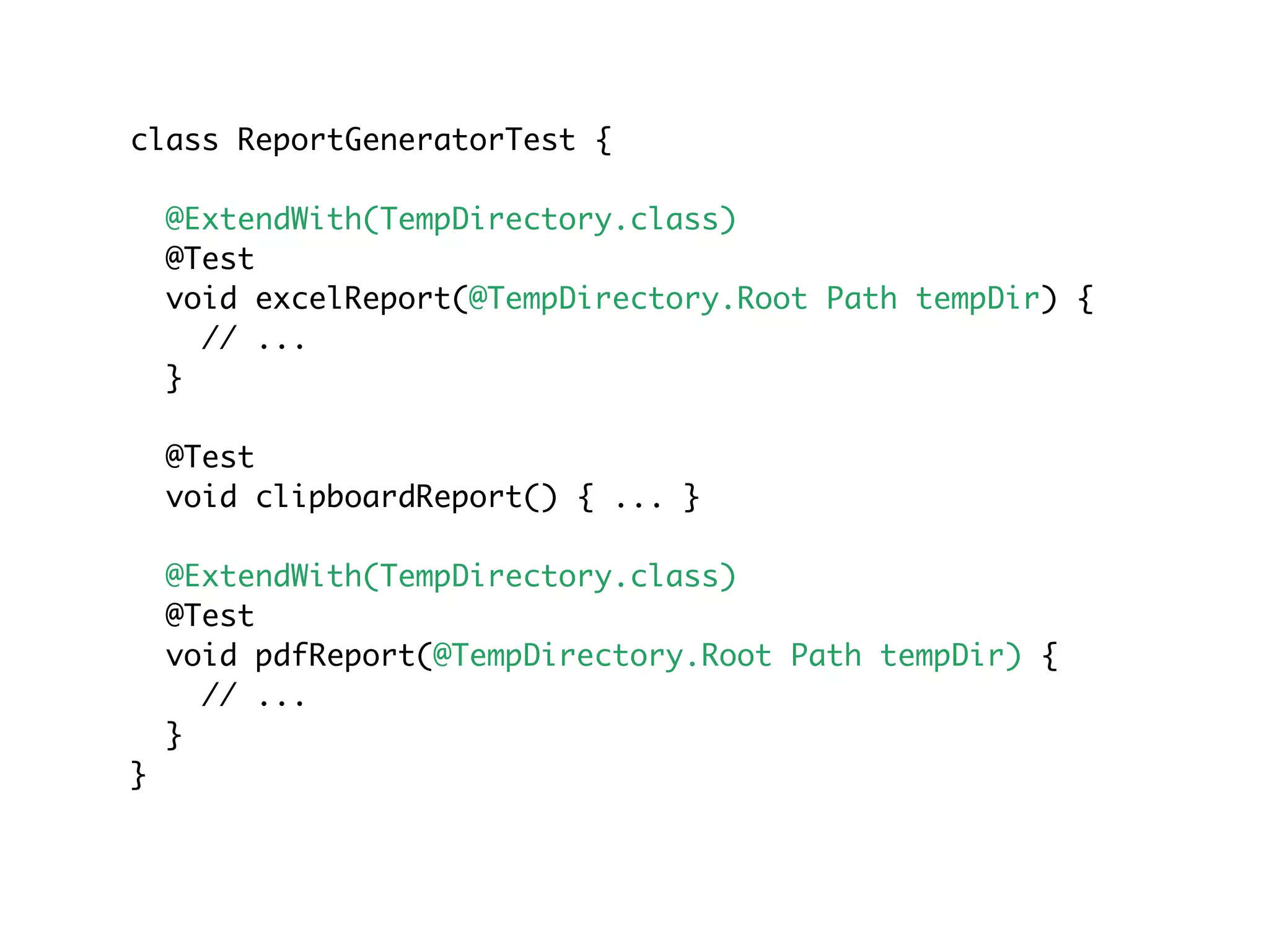 class ReportGeneratorTest {
@ExtendWith(TempDirectory.class)
@Test
void excelReport(@TempDirectory.Root Path tempDir) {
// ...
}
@Test
void clipboardReport() { ... }
@ExtendWith(TempDirectory.class)
@Test
void pdfReport(@TempDirectory.Root Path tempDir) {
// ...
}
}
 