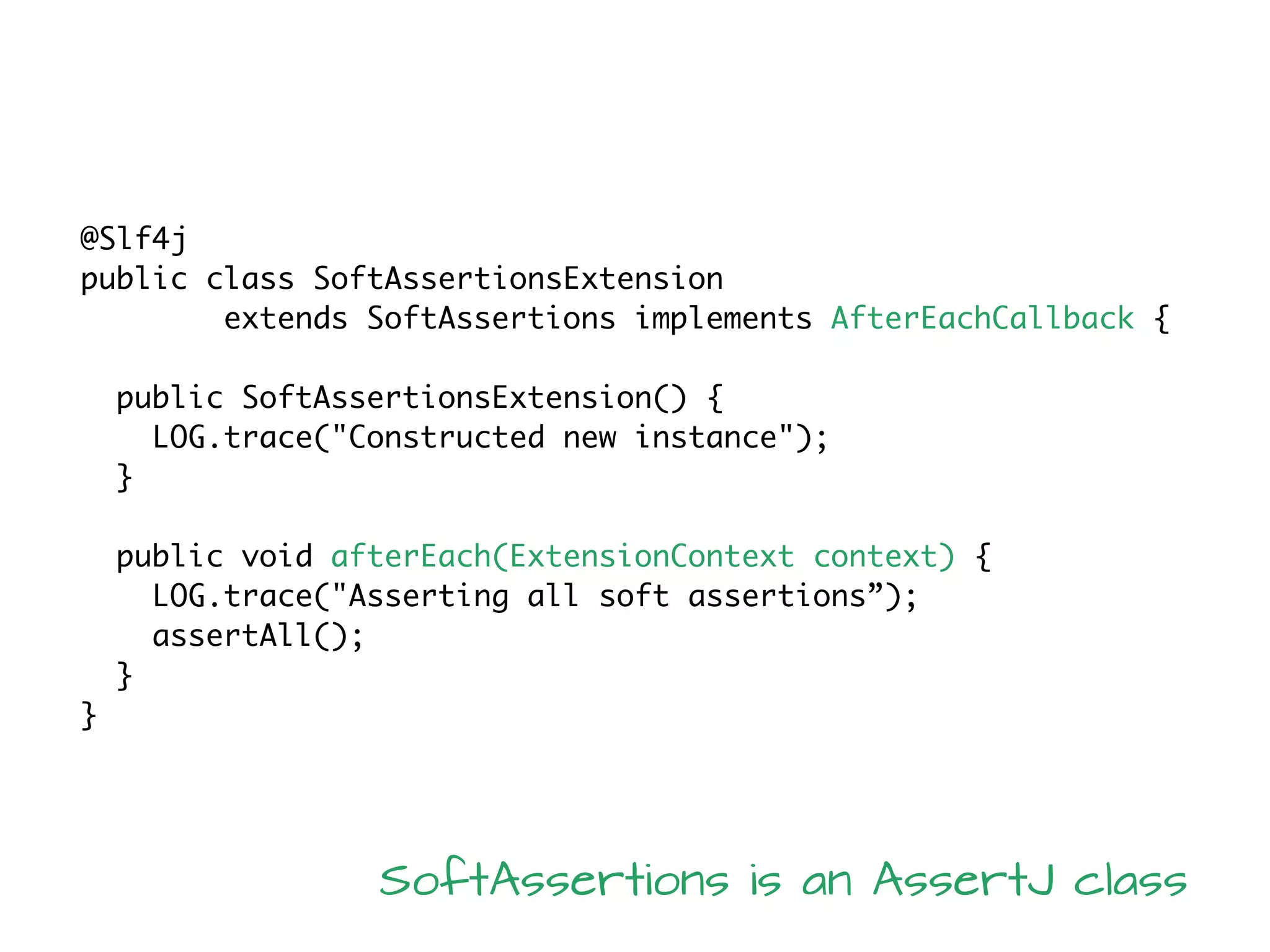 @Slf4j
public class SoftAssertionsExtension
extends SoftAssertions implements AfterEachCallback {
public SoftAssertionsExtension() {
LOG.trace("Constructed new instance");
}
public void afterEach(ExtensionContext context) {
LOG.trace("Asserting all soft assertions”);
assertAll();
}
}
SoftAssertions is an AssertJ class
 