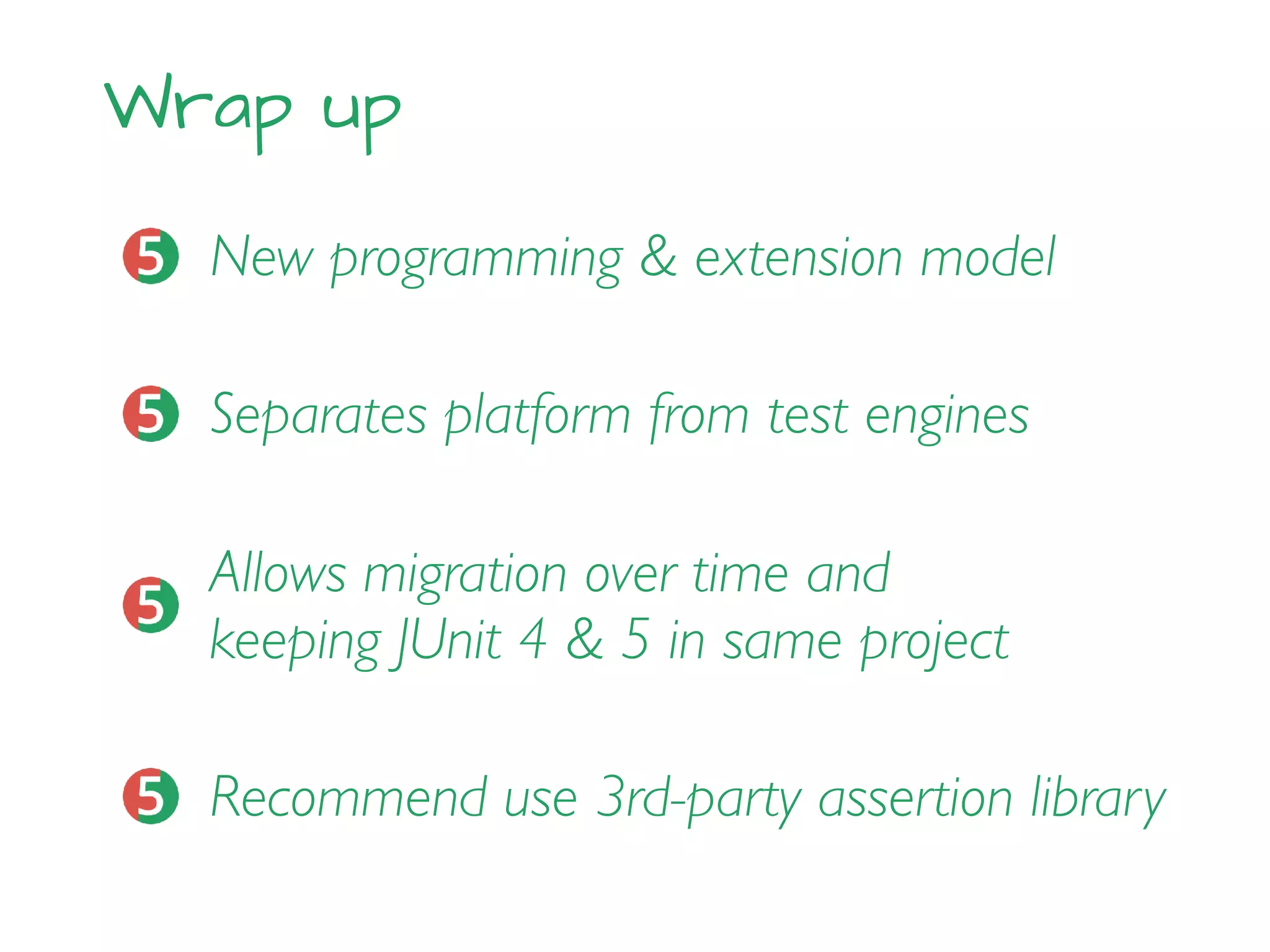 Wrap up
New programming & extension model
Allows migration over time and
keeping JUnit 4 & 5 in same project
Separates platform from test engines
Recommend use 3rd-party assertion library
 