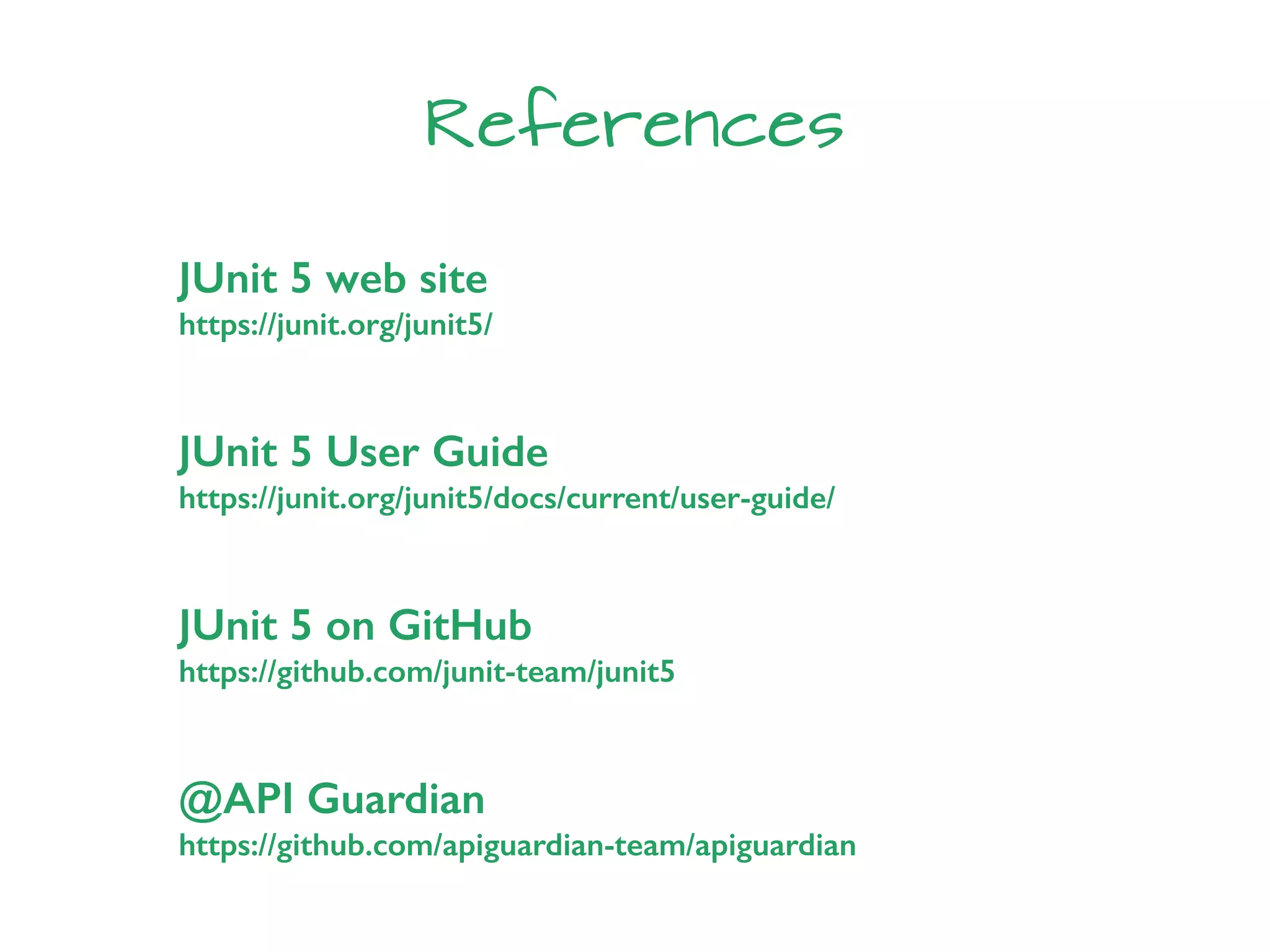 References
JUnit 5 on GitHub
https://github.com/junit-team/junit5
@API Guardian
https://github.com/apiguardian-team/apiguardian
JUnit 5 web site
https://junit.org/junit5/
JUnit 5 User Guide
https://junit.org/junit5/docs/current/user-guide/
 