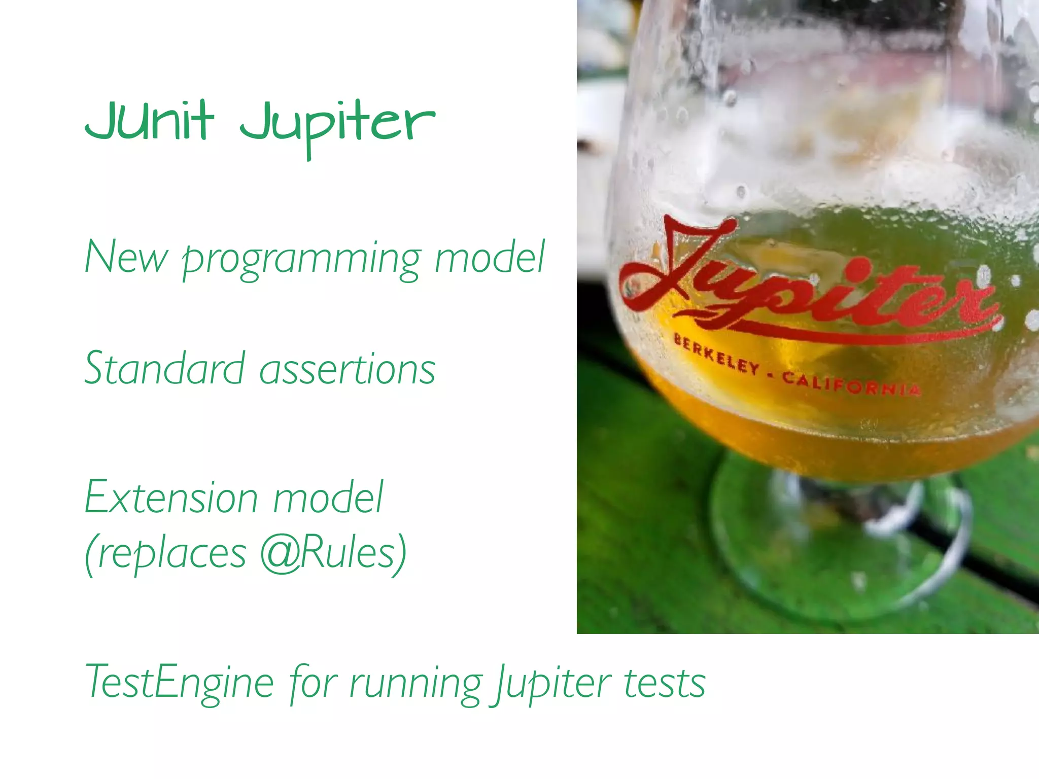 JUnit Jupiter
New programming model
Standard assertions
Extension model
(replaces @Rules)
TestEngine for running Jupiter tests
 