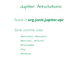 Jupiter Annotations
Reside in org.junit.jupiter.api
Some common ones:
@BeforeEach, @AfterEach
@BeforeAll, @AfterAll
@DisplayName
@Tag
@Disabled
 