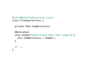 @ExtendWith(TempDirectory.class)
class FileExporterTest {
private Path tempDirectory;
@BeforeEach
void setUp(@TempDirectory.Root Path tempDir) {
this.tempDirectory = tempDir;
}
// ...
}
 