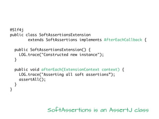 @Slf4j
public class SoftAssertionsExtension
extends SoftAssertions implements AfterEachCallback {
public SoftAssertionsExtension() {
LOG.trace("Constructed new instance");
}
public void afterEach(ExtensionContext context) {
LOG.trace("Asserting all soft assertions”);
assertAll();
}
}
SoftAssertions is an AssertJ class
 