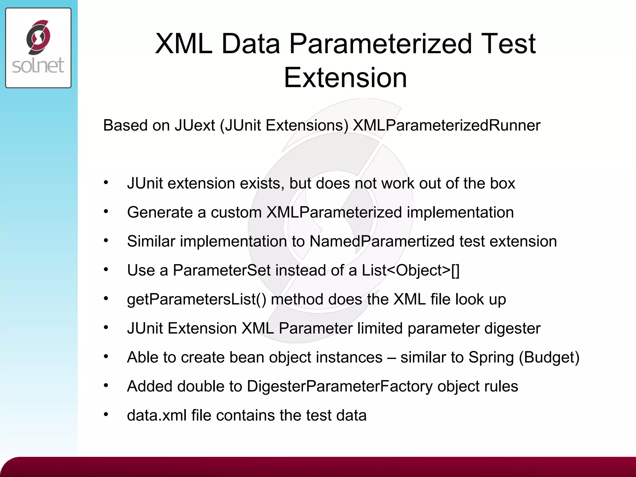 XML Data Parameterized Test Extension Based on JUext (JUnit Extensions) XMLParameterizedRunner JUnit extension exists, but does not work out of the box Generate a custom XMLParameterized implementation Similar implementation to NamedParamertized test extension Use a ParameterSet instead of a List<Object>[] getParametersList() method does the XML file look up JUnit Extension XML Parameter limited parameter digester Able to create bean object instances – similar to Spring (Budget) Added double to DigesterParameterFactory object rules data.xml file contains the test data 