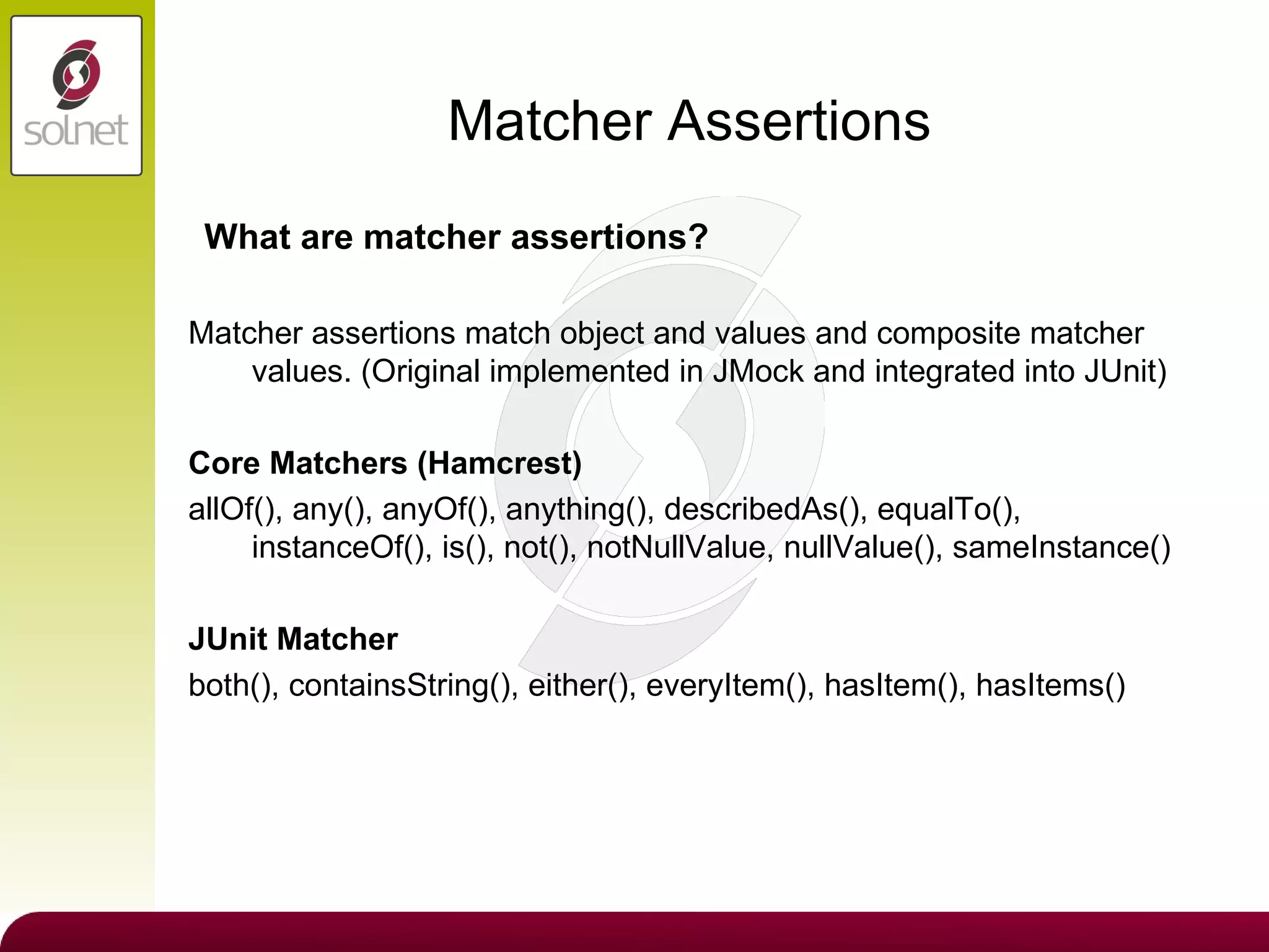 Matcher Assertions Matcher assertions match object and values and composite matcher values. (Original implemented in JMock and integrated into JUnit) Core Matchers (Hamcrest) allOf(), any(), anyOf(), anything(), describedAs(), equalTo(), instanceOf(), is(), not(), notNullValue, nullValue(), sameInstance() JUnit Matcher both(), containsString(), either(), everyItem(), hasItem(), hasItems() What are matcher assertions? 