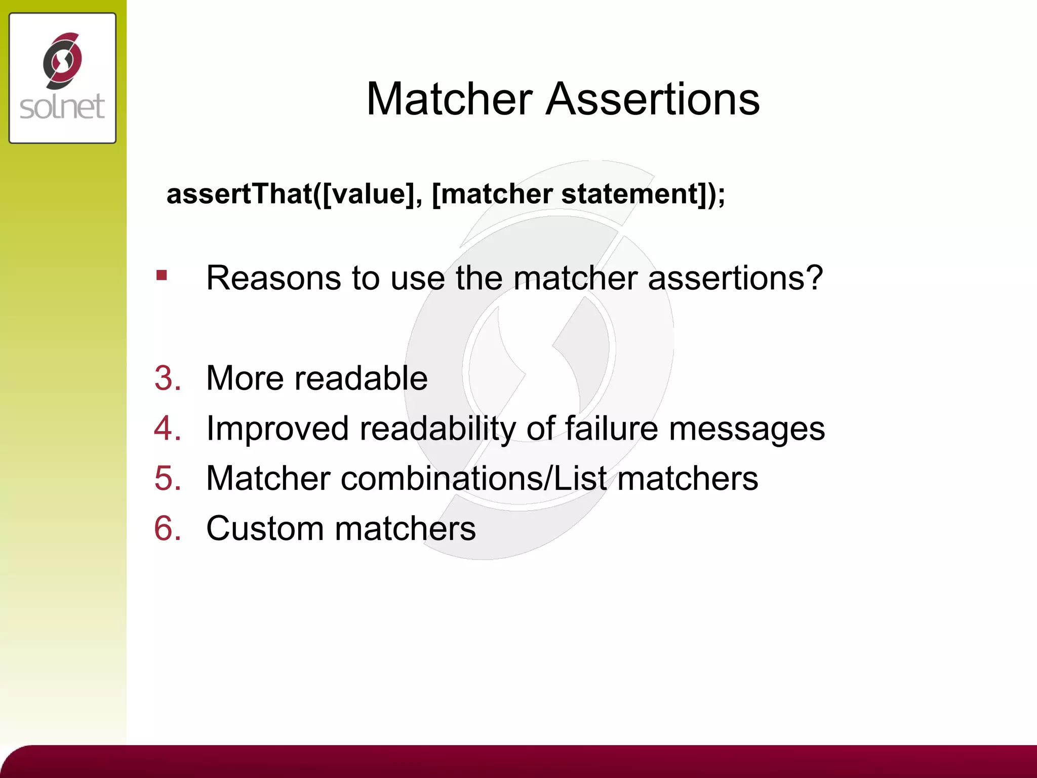 Matcher Assertions Reasons to use the matcher assertions? More readable Improved readability of failure messages Matcher combinations/List matchers Custom matchers assertThat([value], [matcher statement]); 