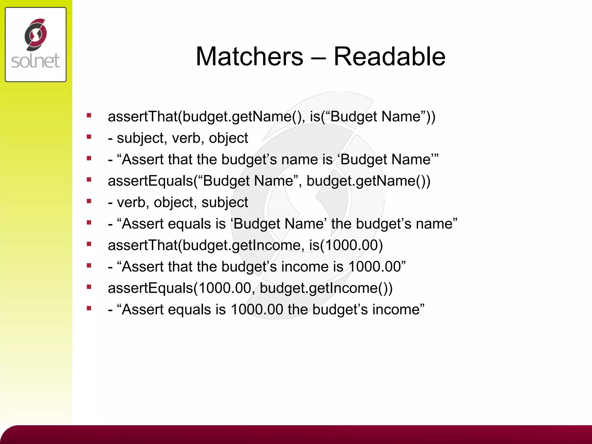 Matchers – Readable assertThat(budget.getName(), is(“Budget Name”)) - subject, verb, object - “Assert that the budget’s name is ‘Budget Name’” assertEquals(“Budget Name”, budget.getName()) - verb, object, subject - “Assert equals is ‘Budget Name’ the budget’s name” assertThat(budget.getIncome, is(1000.00) - “Assert that the budget’s income is 1000.00” assertEquals(1000.00, budget.getIncome()) - “Assert equals is 1000.00 the budget’s income” 