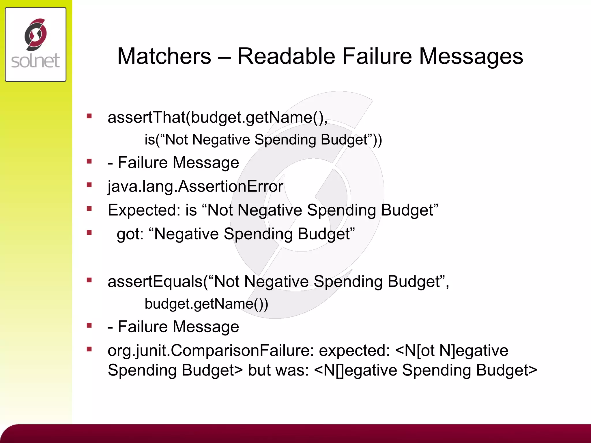 Matchers – Readable Failure Messages assertThat(budget.getName(),  is(“Not Negative Spending Budget”)) - Failure Message java.lang.AssertionError Expected: is “Not Negative Spending Budget” got: “Negative Spending Budget” assertEquals(“Not Negative Spending Budget”, budget.getName()) - Failure Message org.junit.ComparisonFailure: expected: <N[ot N]egative Spending Budget> but was: <N[]egative Spending Budget> 