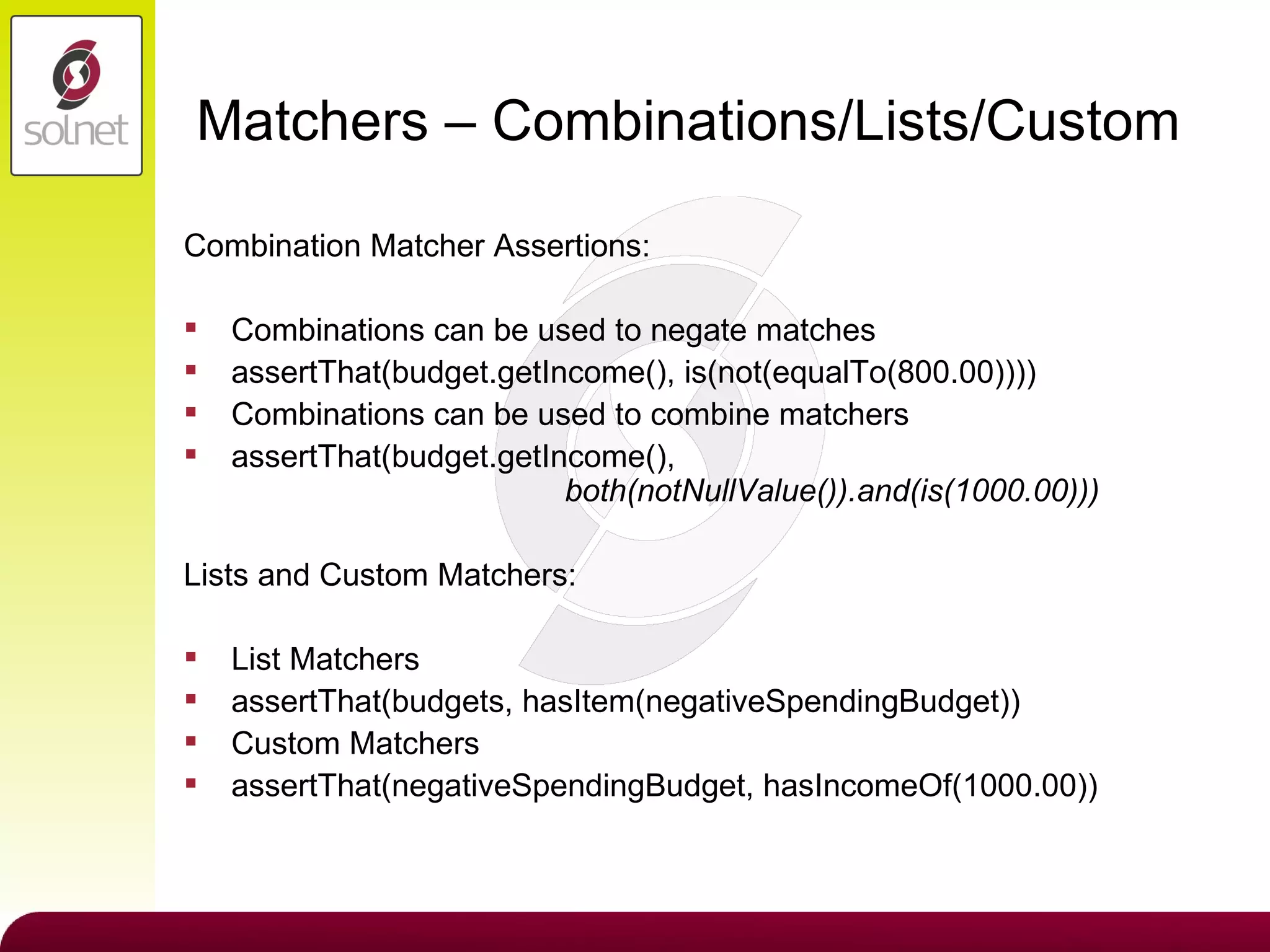Matchers – Combinations/Lists/Custom Combination Matcher Assertions: Combinations can be used to negate matches assertThat(budget.getIncome(), is(not(equalTo(800.00)))) Combinations can be used to combine matchers assertThat(budget.getIncome(),    both(notNullValue()).and(is(1000.00))) Lists and Custom Matchers: List Matchers assertThat(budgets, hasItem(negativeSpendingBudget)) Custom Matchers assertThat(negativeSpendingBudget, hasIncomeOf(1000.00)) 