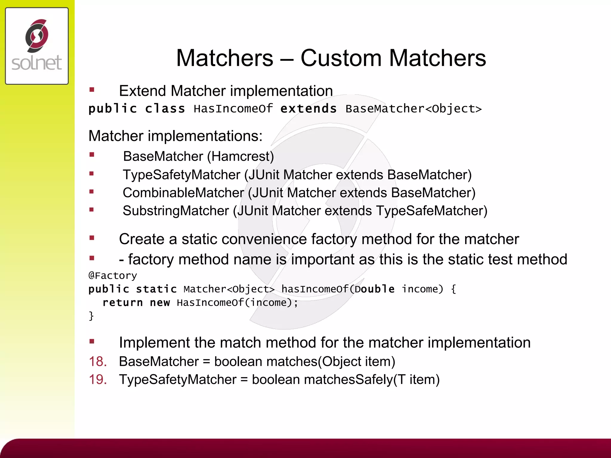 Matchers – Custom Matchers Extend Matcher implementation public   class  HasIncomeOf  extends  BaseMatcher<Object> Matcher implementations: BaseMatcher (Hamcrest) TypeSafetyMatcher (JUnit Matcher extends BaseMatcher) CombinableMatcher (JUnit Matcher extends BaseMatcher) SubstringMatcher (JUnit Matcher extends TypeSafeMatcher) Create a static convenience factory method for the matcher - factory method name is important as this is the static test method @Factory public   static  Matcher<Object> hasIncomeOf(D ouble  income) { return   new  HasIncomeOf(income); } Implement the match method for the matcher implementation BaseMatcher = boolean matches(Object item) TypeSafetyMatcher = boolean matchesSafely(T item) 