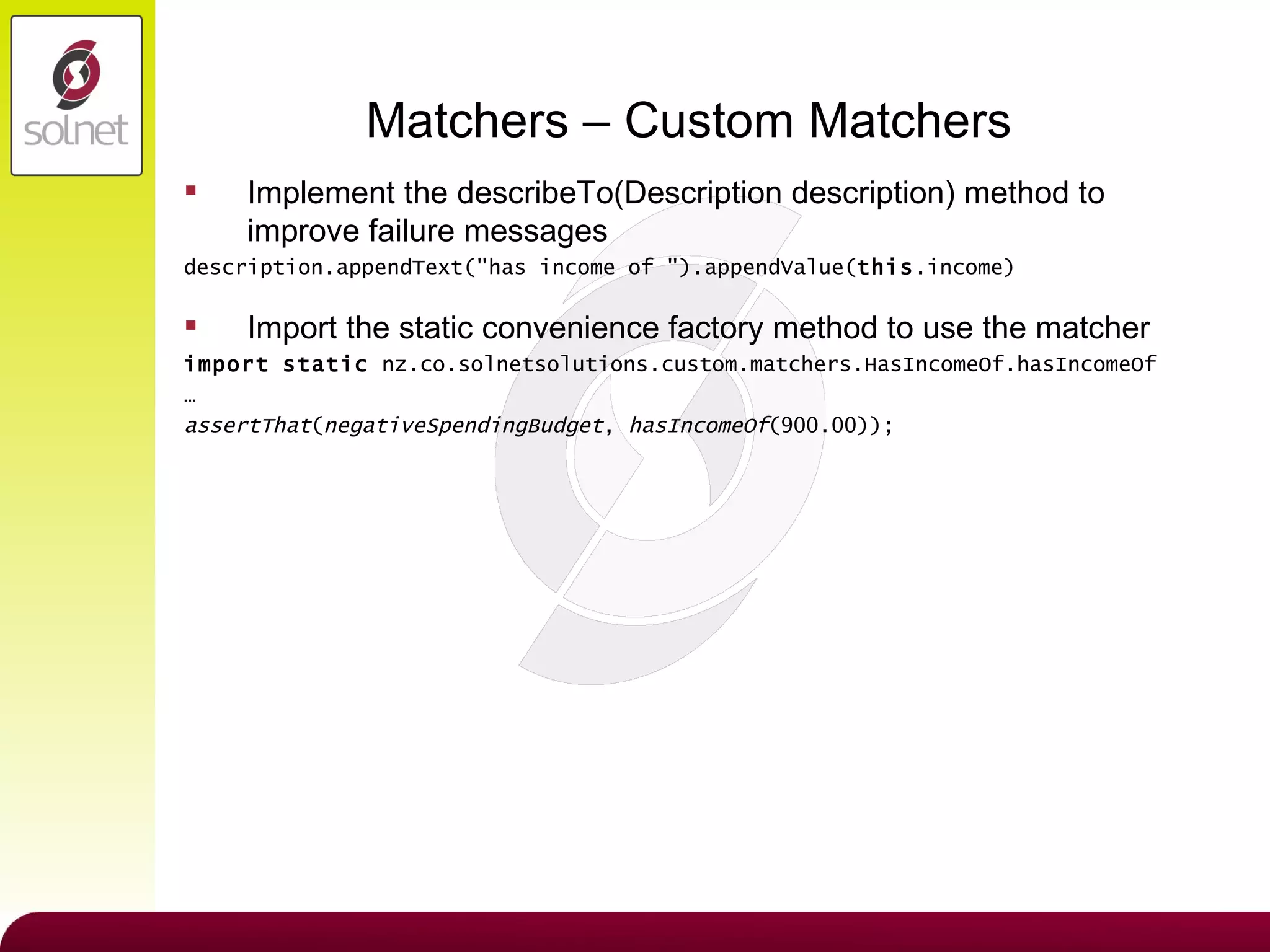 Matchers – Custom Matchers Implement the describeTo(Description description) method to improve failure messages description.appendText(&quot;has income of &quot;).appendValue( this .income) Import the static convenience factory method to use the matcher import   static  nz.co.solnetsolutions.custom.matchers.HasIncomeOf.hasIncomeOf …  assertThat ( negativeSpendingBudget ,  hasIncomeOf (900.00)); 