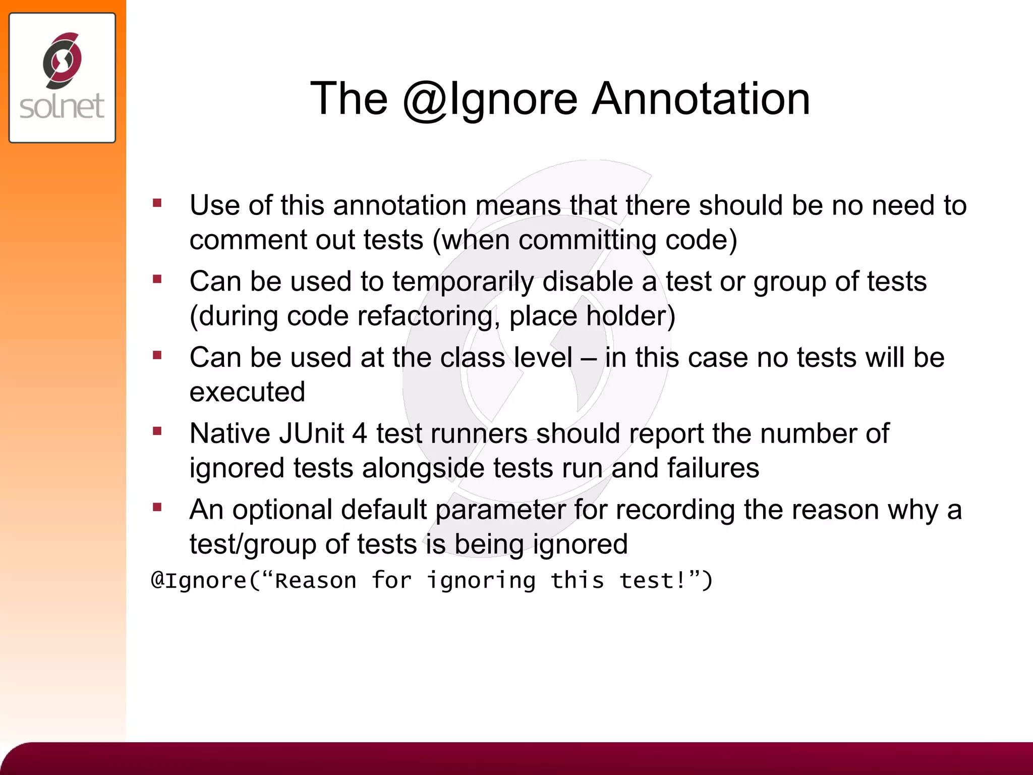 The @Ignore Annotation Use of this annotation means that there should be no need to comment out tests (when committing code) Can be used to temporarily disable a test or group of tests (during code refactoring, place holder) Can be used at the class level – in this case no tests will be executed Native JUnit 4 test runners should report the number of ignored tests alongside tests run and failures An optional default parameter for recording the reason why a test/group of tests is being ignored @Ignore(“Reason for ignoring this test!”) 