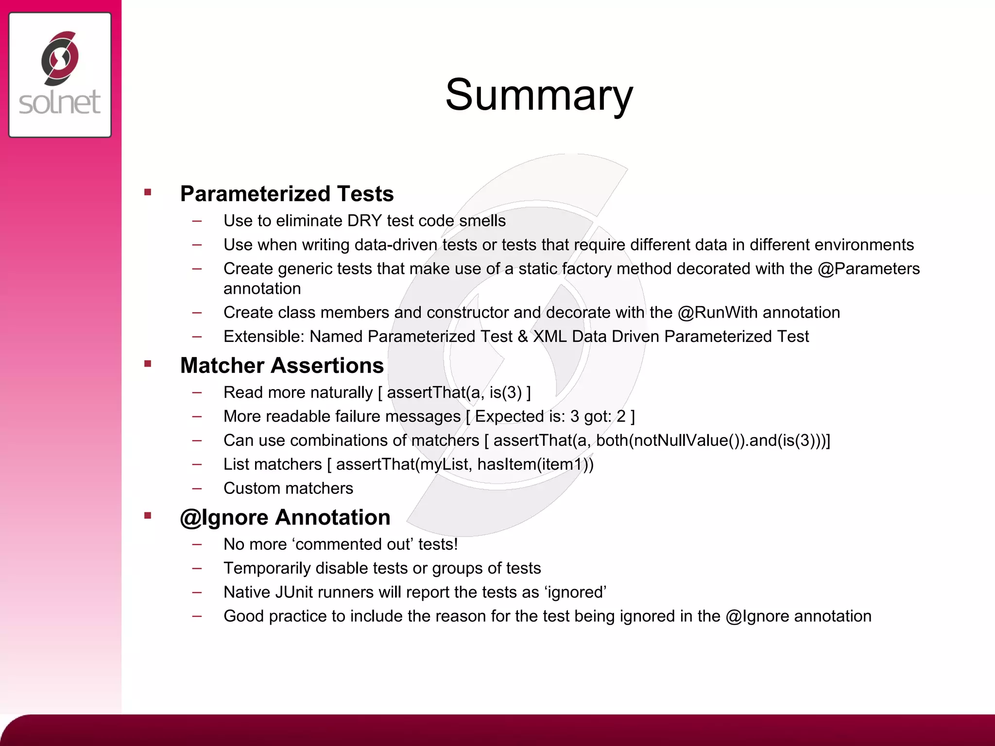 Summary Parameterized Tests Use to eliminate DRY test code smells Use when writing data-driven tests or tests that require different data in different environments Create generic tests that make use of a static factory method decorated with the @Parameters annotation Create class members and constructor and decorate with the @RunWith annotation Extensible: Named Parameterized Test & XML Data Driven Parameterized Test Matcher Assertions Read more naturally [ assertThat(a, is(3) ] More readable failure messages [ Expected is: 3 got: 2 ] Can use combinations of matchers [ assertThat(a, both(notNullValue()).and(is(3)))] List matchers [ assertThat(myList, hasItem(item1)) Custom matchers @Ignore Annotation No more ‘commented out’ tests! Temporarily disable tests or groups of tests Native JUnit runners will report the tests as ‘ignored’ Good practice to include the reason for the test being ignored in the @Ignore annotation 
